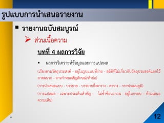 รูปแบบการนําเสนอรายงาน
12
 รายงานฉบับสมบูรณ
 สวนเนื้อความ
บทที่ 4 ผลการวิจัย
 ผลการวิเคราะหขอมูลและการแปลผล
(เรียงตามวัตถุประสงค - อยูในรูปแบบที่งาย - สถิติที่ไมเกี่ยวกับวัตถุประสงคแยกไว
ภาคผนวก - อาจกําหนดสัญลักษณ/คํายอ)
(การนําเสนอแบบ - บรรยาย - บรรยายกึ่งตาราง - ตาราง - กราฟ/แผนภูมิ)
(การแปลผล – เฉพาะประเด็นสําคัญ - ไมซ้ําซอนวกวน - อยูในกรอบ – หามเสนอ
ความเห็น)
 
