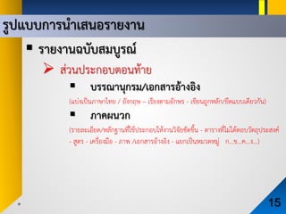 รูปแบบการนําเสนอรายงาน
15
 รายงานฉบับสมบูรณ
 สวนประกอบตอนทาย
 บรรณานุกรม/เอกสารอางอิง
(แบงเปนภาษาไทย / อังกฤษ – เรียงตามอักษร - เขียนถูกหลัก/ยึดแบบเดียวกัน)
 ภาคผนวก
(รายละเอียด/หลักฐานที่ใชประกอบใหงานวิจัยชัดขึ้น - ตารางที่ไมไดตอบวัตถุประสงค
- สูตร - เครื่องมือ - ภาพ /เอกสารอางอิง - แยกเปนหมวดหมู ก…ข…ค…ง…)
 