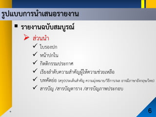 รูปแบบการนําเสนอรายงาน
6
 รายงานฉบับสมบูรณ
 สวนนํา
 ใบรองปก
 หนาปกใน
 กิตติกรรมประกาศ
 เรียงลําดับความสําคัญผูใหความชวยเหลือ
 บทคัดยอ (สรุปประเด็นสําคัญ ความมุงหมาย/วิธีการ/ผล อาจมีภาษาอังกฤษ/ไทย)
 สารบัญ /สารบัญตาราง /สารบัญภาพประกอบ
 