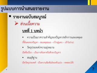 รูปแบบการนําเสนอรายงาน
7
 รายงานฉบับสมบูรณ
 สวนเนื้อความ
บทที่ 1 บทนํา
 ความเปนมา/ความสําคัญของปญหา/หลักการและเหตุผล
(ชี้ตนตอของปญหา - สมเหตุสมผล - กวางสูแคบ – เขาใจงาย)
 วัตถุประสงค/ความมุงหมาย
(ยึดชื่อเรื่อง – เปนการคนหาหรือศึกษาปญหา)
 สมมุติฐาน
(ยึดวัตถุประสงค - เปนความสัมพันธของตัวแปร – ทดสอบได)
 