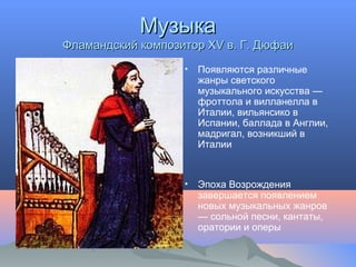 МузыкаМузыка
Фламандский композитор XV в. Г. ДюфаиФламандский композитор XV в. Г. Дюфаи
• Появляются различные
жанры светского
музыкального искусства —
фроттола и вилланелла в
Италии, вильянсико в
Испании, баллада в Англии,
мадригал, возникший в
Италии
• Эпоха Возрождения
завершается появлением
новых музыкальных жанров
— сольной песни, кантаты,
оратории и оперы
 