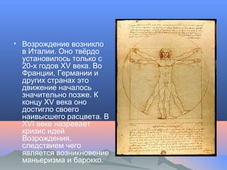 • Возрождение возникло
в Италии. Оно твёрдо
установилось только с
20-х годов XV века. Во
Франции, Германии и
других странах это
движение началось
значительно позже. К
концу XV века оно
достигло своего
наивысшего расцвета. В
XVI веке назревает
кризис идей
Возрождения,
следствием чего
является возникновение
маньеризма и барокко.
 