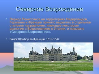 Северное ВозрождениеСеверное Возрождение
• Период Ренессанса на территориях Нидерландов,
Германии и Франции принято выделять в отдельное
стилевое направление, имеющее некоторые
различия с Возрождением в Италии, и называть
«Северное Возрождение».
• Замок Шамбор во Франции. 1519-1547.
 