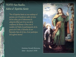 11
TEXTO: San Basilio,
Sobre el Espíritu Santo
”Por el Espíritu Santo se nos restituye el
paraíso, por él podemos subir al reino
de los cielos, por él obtenemos la
adopción filial, por él se nos da la
confianza de llamar a Dios con el
nombre de Padre, la participación de la
gracia de Cristo, el derecho de ser
llamados hijos de la luz, el ser partícipes
de la gloria eterna”.
Anónimo, Escuela Mexicana,
Señor San José, S. XVIII
 