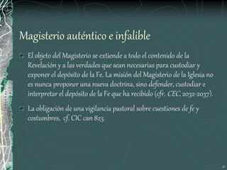 18
Magisterio auténtico e infalible
El objeto del Magisterio se extiende a todo el contenido de la
Revelación y a las verdades que sean necesarias para custodiar y
exponer el depósito de la Fe. La misión del Magisterio de la Iglesia no
es nunca proponer una nueva doctrina, sino defender, custodiar e
interpretar el depósito de la Fe que ha recibido (cfr. CEC, 2032-2037).
La obligación de una vigilancia pastoral sobre cuestiones de fe y
costumbres, cf. CIC can 823.
 