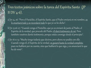 5
Tres textos joánicos sobre la tarea del Espíritu Santo (JP
II DV 4-6).
a) Jn 14, 26: "Pero el Paráclito, el Espíritu Santo, que el Padre enviará en mi nombre, os
lo enseñará todo y os recordará todo lo que yo os he dicho".
b) Jn 15:26-27: "Cuando venga el Paráclito, que yo os enviaré de junto al Padre, el
Espíritu de la verdad, que procede del Padre, él dará testimonio de mí. Pero
también vosotros daréis testimonio, porque estáis conmigo desde el principio".
c) Jn 16:12-13: "Mucho tengo todavía que deciros, pero ahora no podéis con ello.
Cuando venga él, el Espíritu de la verdad, os guiará hasta la verdad completa;
pues no hablará por su cuenta, sino que hablará lo que oiga, y os anunciará lo que
ha de venir".
 