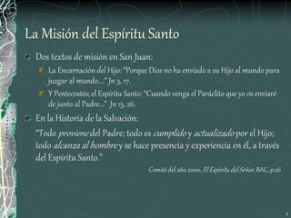 8
La Misión del Espíritu Santo
Dos textos de misión en San Juan:
La Encarnación del Hijo: “Porque Dios no ha enviado a su Hijo al mundo para
juzgar al mundo,...” Jn 3, 17.
Y Pentecostés; el Espíritu Santo: “Cuando venga el Paráclito que yo os enviaré
de junto al Padre...” Jn 15, 26.
En la Historia de la Salvación:
“Todo proviene del Padre; todo es cumplido y actualizado por el Hijo;
todo alcanza al hombre y se hace presencia y experiencia en él, a través
del Espíritu Santo.”
Comité del año 2000, El Espíritu del Señor, BAC, p.26
 