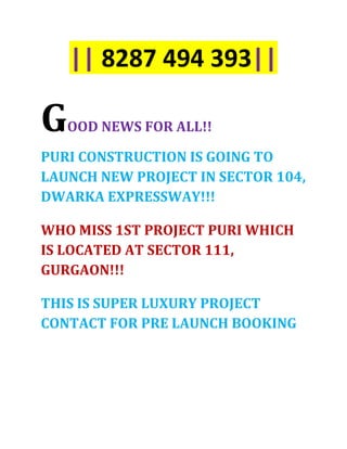 || 8287 494 393||

G   OOD NEWS FOR ALL!!

PURI CONSTRUCTION IS GOING TO
LAUNCH NEW PROJECT IN SECTOR 104,
DWARKA EXPRESSWAY!!!

WHO MISS 1ST PROJECT PURI WHICH
IS LOCATED AT SECTOR 111,
GURGAON!!!

THIS IS SUPER LUXURY PROJECT
CONTACT FOR PRE LAUNCH BOOKING
 