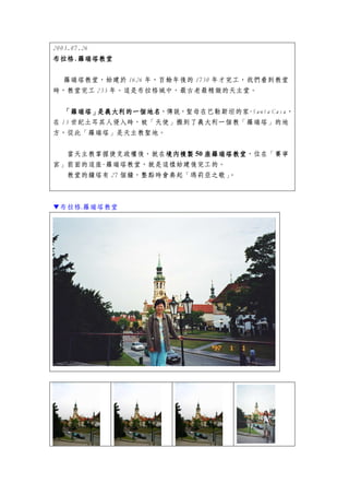 2003.07.26
布拉格.
布拉格.羅瑞塔教堂

 羅瑞塔教堂，始建於 1626 年，百餘年後的 1750 年才完工，我們看到教堂
時，教堂完工 253 年。這是布拉格城中，最古老最精緻的天主堂。


  「羅瑞塔」
     羅瑞塔」是義大利的一個地名，傳說，聖母在巴勒斯坦的家-Santa Casa，
         是義大利的一個地名
在 13 世紀土耳其人侵入時，被「天使」搬到了義大利一個教「羅瑞塔」的地
方，從此「羅瑞塔」是天主教聖地。


  當天主教掌握捷克政權後，就在境內複製 50 座羅瑞塔教堂
                  境內複製  座羅瑞塔教堂，位在「賽寧
宮」前面的這座-羅瑞塔教堂，就是這樣始建後完工的。
  教堂的鐘塔有 27 個鐘，整點時會奏起「瑪莉亞之歌」。



▼布拉格.羅瑞塔教堂
 