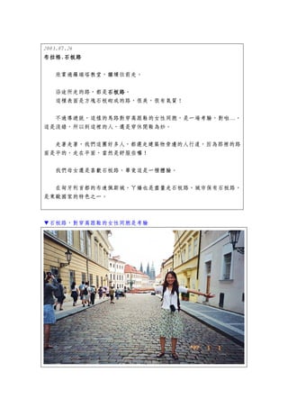 2003.07.26
布拉格.
布拉格.石板路

   欣賞過羅瑞塔教堂，繼續往前走。


   沿途所走的路，都是石板路
            石板路。
            石板路
   這種表面是方塊石板砌成的路，很美，很有氣質！


  不過導遊說，這樣的馬路對穿高跟鞋的女性同胞，是一場考驗，對啦…，
這是沒錯，所以到這裡的人，還是穿休閒鞋為妙。


  走著走著，我們這團好多人，都選走建築物旁邊的人行道，因為那裡的路
面是平的，走在平面，當然是舒服些囉！


   我們母女還是喜歡石板路，畢竟這是一種體驗。


  在匈牙利首都的布達佩斯城，ㄚ嬌也是盡量走石板路，城市保有石板路，
是東歐國家的特色之一。



▼石板路，對穿高跟鞋的女性同胞是考驗
 