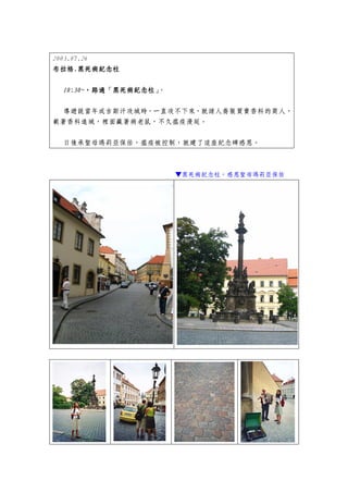 2003.07.26
布拉格.
布拉格.黑死病紀念柱

 10:30~，路過「黑死病紀念柱」
 10:30~，路過「黑死病紀念柱」
       ，路過        。


 導遊說當年成吉斯汗攻城時，一直攻不下來，就請人喬裝買賣香料的商人，
載著香料進城，裡面藏著病老鼠，不久瘟疫漫延。


 日後承聖母瑪莉亞保佑，瘟疫被控制，就建了這座紀念碑感恩。



                      ▼黑死病紀念柱，感恩聖母瑪莉亞保佑
 