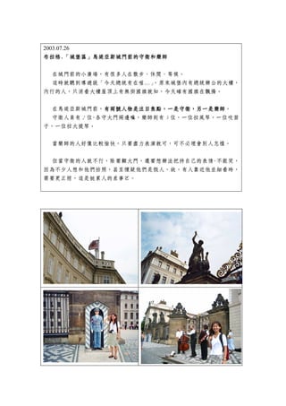 2003.07.26
布拉格.「城堡區」馬堤亞斯城門前的
布拉格.「城堡區」馬堤亞斯城門前的守衛和樂師

  在城門前的小廣場，有很多人在散步、休閒、等候。
  這時就聽到導遊說「今天總統有在喔…」，原來城堡內有總統辦公的大樓，
內行的人，只消看大樓屋頂上有無掛國旗就知，今天確有國旗在飄揚。


 在馬堤亞斯城門前，有兩號人物是注目焦點，一是守衛，另一是樂師
             有兩號人物是注目焦點，一是守衛，另一是樂師。
             有兩號人物是注目焦點，一是守衛，另一是樂師
 守衛人員有 2 位-各守大門兩邊嘛，樂師則有 3 位，一位拉風琴，一位吹笛
子，一位拉大提琴。


 當樂師的人好像比較愉快，只要盡力表演就可，可不必理會別人怎樣。


 但當守衛的人就不行，除要顧大門，還要想辦法把持自己的表情-不能笑，
因為不少人想和他們拍照，甚至懷疑他們是假人，故，有人靠近他並細看時，
需要更正經，這是挺累人的差事ㄛ。
 