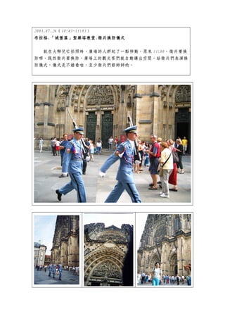 2003.07.26（10:45~11:05）
布拉格.「城堡區」聖維塔教堂 衛兵換防儀式
布拉格.「城堡區」聖維塔教堂.衛兵換防儀式
                聖維塔教堂.


  就在大夥兒忙拍照時，廣場的人群起了一點移動，原來 11:00，衛兵要換
防哪。既然衛兵要換防，廣場上的觀光客們就自動讓出空間，給衛兵們表演換
防儀式，儀式是不錯看啦，至少衛兵們都帥帥的。
 