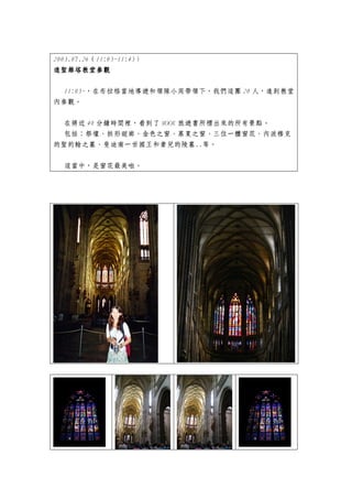 2003.07.26（11:05~11:45）
進聖維塔教堂參觀

 11:05~，在布拉格當地導遊和領隊小周帶領下，我們這團 20 人，進到教堂
內參觀。


 在將近 40 分鐘時間裡，看到了 MOOK 旅遊書所標出來的所有景點。
 包括：祭壇、拱形迴廊、金色之窗、慕夏之窗、三位一體窗花、內波穆克
的聖約翰之墓、斐迪南一世國王和妻兒的陵墓..等。


  這當中，是窗花最美啦。
 