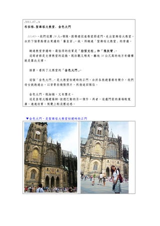 2003.07.26
布拉格.聖維塔大教堂.
布拉格.聖維塔大教堂. 金色大門

 11:45~，我們這團 20 人+領隊，跟導遊從進教堂那道門，走出聖維塔大教堂。
由於下個景點要去東邊的「舊皇宮」      ，故，得繞過「聖維塔大教堂」的旁邊。


  繞過教堂旁邊時，最值得的欣賞是「肋型支柱」和「飛扶臂」
                 「肋型支柱」和「飛扶臂 。
                 「肋型支柱」和「飛扶臂
 這兩者都是支撐教堂的設施，既壯觀又精美。離地 30 公尺高的地方有鐘樓
就是靠此支撐。


 接著，看到了大教堂的「金色大門」
           「金色大門」。


 這個「金色大門」，是大教堂初建時的正門，由於各旅遊書都有簡介，我們
母女就跑過去，以背景拍幾張照片，然後追回隊伍。


 金色大門，既細緻，又有歷史。
 這是查理大橋建築師-彼德巴勒的另一傑作，再者，這邊門前的廣場較寬
廣，遠遠欣賞，視覺上較沒壓迫感。



▼金色大門，是聖維塔大教堂初建時的正門
 