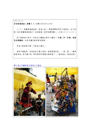 2003.07.26
布拉格城堡區，參觀
布拉格城堡區，參觀了 3.5 小時（09:20~12:50）
      城堡區，參觀了  小時（09:20~12:50）
                  09:20~12:50

  12:50~，參觀過城堡區的「黃金小巷」
                     ，導遊帶團員們往下坡路走。走下坡
路，表示要離開城堡區了。在城堡區，我們這團參觀 3.5 小時（09:20~12:50）。


  在下坡路的小巷中，有好多小攤販在賣手工藝品，「木偶」和「布偶」是捷
克民間藝術，有好多攤位就是賣這兩樣。
克民間藝術

  有些小販氣質不錯，可能是工讀生。


  這時ㄚ嬌就想「如我的孩子還小的話，就買兩個回家…」
                          ，嘿…嘿…，隨便
說說的啦，孩子還小時，哪有閒情和閒錢出國旅遊？…，說來說去，就是沒買。




▼小巷中有攤販賣木偶等手工藝品
 