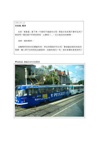 2003.07.26
布拉格.
布拉格.電車

 走到「城堡區」堡下時，可看到不遠處有白塔，那座白塔是做什麼用途呢？
教堂嗎？還是書中所寫的黑塔、火藥塔？…，反正就是迷迷糊糊。


  這時，看到電車。


  這輛電車的車身是寶藍色的，車肚的幾個字用白色，整個畫面看起來挺有
格調，讓人禁不住的想起法國南部，這樣的海天一色，該似普羅旺斯風情吧？




▼城堡區.寶藍色車身的電車
 