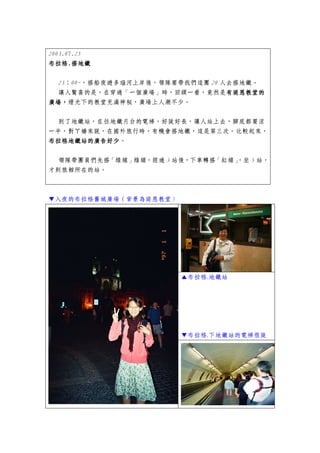 2003.07.25
布拉格.
布拉格.搭地鐵

  23：00~，搭船夜遊多瑙河上岸後，領隊要帶我們這團 20 人去搭地鐵。
  讓人驚喜的是，在穿過「一個廣場」時，回頭一看，竟然是有堤恩教堂的
                                 有堤恩教堂的
廣場，
廣場，燈光下的教堂充滿神秘，廣場上人潮不少。

 到了地鐵站，在往地鐵月台的電梯，好陡好長，讓人站上去，腳底都要涼
一半，對ㄚ嬌來說，在國外旅行時，有機會搭地鐵，這是第三次。比較起來，
布拉格地鐵站的廣告好少。
   地鐵站的廣告好少
布拉格地鐵站的廣告好少

 領隊帶團員們先搭「綠線」綠線，經過 3 站後，下車轉搭「紅線」
                               ，坐 5 站，
才到旅館所在的站。



▼入夜的布拉格舊城廣場（背景為堤恩教堂）




                       ▲布拉格.地鐵站




                       ▼布拉格.下地鐵站的電梯很陡
 