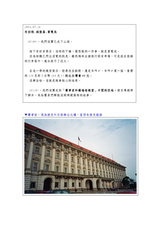 2003.07.26
布拉格.城堡區.
布拉格.城堡區.買電池

 10:00~，我們這團已走下山坡。


 坡下有好多商店，這時的ㄚ嬌，最想做的一件事，就是買電池。
 因為相機已閃出沒電的訊息，雖然媽咪出國旅行前有準備，可是放在旅館
的行李箱中，遠水救不了近火。


  在這一帶的幾家商店，經尋找並斟酌，還是ㄘㄢˇ、ㄘㄢˇ買一個，售價
的 120 克朗（台幣 160 元） 約比台灣貴 40 元。
                  ，約比台灣貴
   沒辦法啦，這就是做事粗心的結果。


  10:10~，我們這團走到「賽寧宮和羅瑞塔教堂」中間的空地。捷克導遊停
               「賽寧宮和羅瑞塔教堂」中間的空地。
               「賽寧宮和羅瑞塔教堂」中間的空地
下腳步，來給團員們解說這兩棟建築物的故事。




▼賽寧宮，現為捷克外交部辦公大樓，屋頂有捷克國旗
 