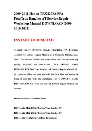 2009-2011 Honda TRX420FA FPA
FourTrax Rancher AT Service Repair
Workshop Manual DOWNLOAD (2009
2010 2011)


INSTANT DOWNLOAD

Original Factory 2009-2011 Honda TRX420FA FPA FourTrax

Rancher AT Service Repair Manual is a Complete Informational

Book. This Service Manual has easy-to-read text sections with top

quality    diagrams   and   instructions.   Trust   2009-2011   Honda

TRX420FA FPA FourTrax Rancher AT Service Repair Manual will

give you everything you need to do the job. Save time and money by

doing it yourself, with the confidence only a 2009-2011 Honda

TRX420FA FPA FourTrax Rancher AT Service Repair Manual can

provide.



Models and Serial Number Covers:



2009 Honda TRX420FA FPA FourTrax Rancher AT

2010 Honda TRX420FA FPA FourTrax Rancher AT

2011 Honda TRX420FA FourTrax Rancher AT
 