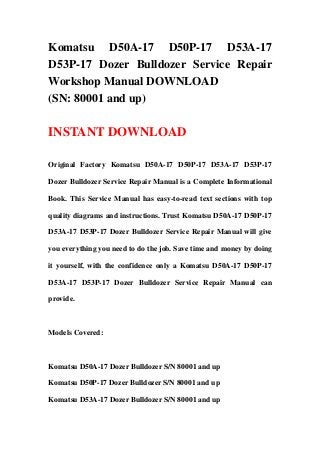 Komatsu D50A-17 D50P-17 D53A-17
D53P-17 Dozer Bulldozer Service Repair
Workshop Manual DOWNLOAD
(SN: 80001 and up)

INSTANT DOWNLOAD

Original Factory Komatsu D50A-17 D50P-17 D53A-17 D53P-17

Dozer Bulldozer Service Repair Manual is a Complete Informational

Book. This Service Manual has easy-to-read text sections with top

quality diagrams and instructions. Trust Komatsu D50A-17 D50P-17

D53A-17 D53P-17 Dozer Bulldozer Service Repair Manual will give

you everything you need to do the job. Save time and money by doing

it yourself, with the confidence only a Komatsu D50A-17 D50P-17

D53A-17 D53P-17 Dozer Bulldozer Service Repair Manual can

provide.



Models Covered:



Komatsu D50A-17 Dozer Bulldozer S/N 80001 and up

Komatsu D50P-17 Dozer Bulldozer S/N 80001 and up

Komatsu D53A-17 Dozer Bulldozer S/N 80001 and up
 