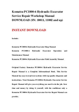 Komatsu PC1800-6 Hydraulic Excavator
Service Repair Workshop Manual
DOWNLOAD (SN: 10011, 11002 and up)


INSTANT DOWNLOAD

Include:



Komatsu PC1800-6 Hydraulic Excavator Shop Manual

Komatsu    PC1800-6     Hydraulic    Excavator    Operation    and

Maintenance Manual

Komatsu PC1800-6 Hydraulic Excavator Field Assembly Manual



Original Factory Komatsu PC1800-6 Hydraulic Excavator Service

Repair Manual is a Complete Informational Book. This Service

Manual has easy-to-read text sections with top quality diagrams and

instructions. Trust Komatsu PC1800-6 Hydraulic Excavator Service

Repair Manual will give you everything you need to do the job. Save

time and money by doing it yourself, with the confidence only a

Komatsu PC1800-6 Hydraulic Excavator Service Repair Manual can

provide.
 