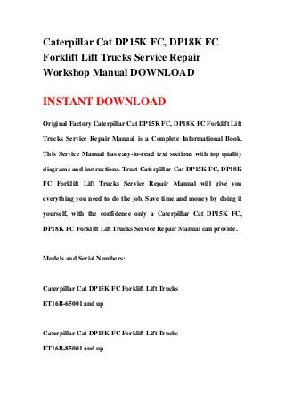 Caterpillar Cat DP15K FC, DP18K FC
Forklift Lift Trucks Service Repair
Workshop Manual DOWNLOAD

INSTANT DOWNLOAD
Original Factory Caterpillar Cat DP15K FC, DP18K FC Forklift Lift

Trucks Service Repair Manual is a Complete Informational Book.

This Service Manual has easy-to-read text sections with top quality

diagrams and instructions. Trust Caterpillar Cat DP15K FC, DP18K

FC Forklift Lift Trucks Service Repair Manual will give you

everything you need to do the job. Save time and money by doing it

yourself, with the confidence only a Caterpillar Cat DP15K FC,

DP18K FC Forklift Lift Trucks Service Repair Manual can provide.



Models and Serial Numbers:



Caterpillar Cat DP15K FC Forklift Lift Trucks

ET16B-65001 and up



Caterpillar Cat DP18K FC Forklift Lift Trucks

ET16B-85001 and up
 