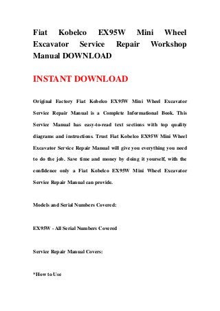 Fiat Kobelco EX95W Mini Wheel
Excavator Service Repair Workshop
Manual DOWNLOAD

INSTANT DOWNLOAD

Original Factory Fiat Kobelco EX95W Mini Wheel Excavator

Service Repair Manual is a Complete Informational Book. This

Service Manual has easy-to-read text sections with top quality

diagrams and instructions. Trust Fiat Kobelco EX95W Mini Wheel

Excavator Service Repair Manual will give you everything you need

to do the job. Save time and money by doing it yourself, with the

confidence only a Fiat Kobelco EX95W Mini Wheel Excavator

Service Repair Manual can provide.



Models and Serial Numbers Covered:



EX95W - All Serial Numbers Covered



Service Repair Manual Covers:



*How to Use
 