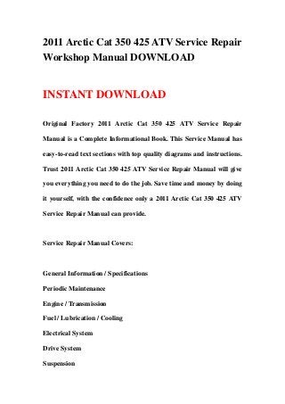 2011 Arctic Cat 350 425 ATV Service Repair
Workshop Manual DOWNLOAD


INSTANT DOWNLOAD

Original Factory 2011 Arctic Cat 350 425 ATV Service Repair

Manual is a Complete Informational Book. This Service Manual has

easy-to-read text sections with top quality diagrams and instructions.

Trust 2011 Arctic Cat 350 425 ATV Service Repair Manual will give

you everything you need to do the job. Save time and money by doing

it yourself, with the confidence only a 2011 Arctic Cat 350 425 ATV

Service Repair Manual can provide.



Service Repair Manual Covers:



General Information / Specifications

Periodic Maintenance

Engine / Transmission

Fuel / Lubrication / Cooling

Electrical System

Drive System

Suspension
 