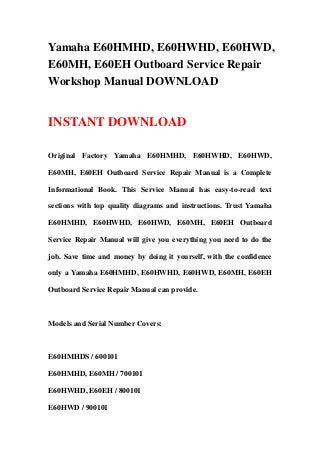 Yamaha E60HMHD, E60HWHD, E60HWD,
E60MH, E60EH Outboard Service Repair
Workshop Manual DOWNLOAD


INSTANT DOWNLOAD

Original Factory Yamaha E60HMHD, E60HWHD, E60HWD,

E60MH, E60EH Outboard Service Repair Manual is a Complete

Informational Book. This Service Manual has easy-to-read text

sections with top quality diagrams and instructions. Trust Yamaha

E60HMHD, E60HWHD, E60HWD, E60MH, E60EH Outboard

Service Repair Manual will give you everything you need to do the

job. Save time and money by doing it yourself, with the confidence

only a Yamaha E60HMHD, E60HWHD, E60HWD, E60MH, E60EH

Outboard Service Repair Manual can provide.



Models and Serial Number Covers:



E60HMHDS / 600101

E60HMHD, E60MH / 700101

E60HWHD, E60EH / 800101

E60HWD / 900101
 
