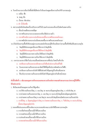 13
8. ในหน้าหนาวควรเลือกใส่ เสื อผ้าทีมีสีอย่างไรจึงจะช่วยดูดกลืนความร้อนให้ร่างกายอบอุ่น
         ก. เหลือง ฟ้ า
          ข. ชมพู ส้ม
         ค. นําตาล เขียวอ่อน
         ง. ดํา นําเงินเข้ม
9. เพราะเหตุใดจึงนิยมติดเครื องปรับอากาศไว้บริ เวณส่ วนบนของห้องหรื อติดกับเพดานห้อง
         ก. เป็ นบริ เวณทีเหมาะสมทีสุ ด
         ข. อากาศร้อนสามารถระบายออกจากห้องได้อย่างรวดเร็ ว
         ค. อากาศร้อนมีความหนาแน่นน้อยจะลอยขึนอากาศเย็นจะลอยตําลงมา
         ง. อากาศเย็นมีความหนาแน่นน้อยจะลอยขึนอากาศร้อนจะลอยตําลงมา
10. ถ้านักเรี ยนสวมเสื อผ้าสี อ่อนอยูกลางแสงแดดนักเรี ยนจะรู ้สึกร้อนน้อยกว่าสวมเสื อผ้าสี เข้มเป็ นเพราะเหตุใด
                                     ่
         ก. วัตถุทีมีสีอ่อนจะดูดกลืนแสงได้มากกว่าวัตถุสีเข้ม
         ข. วัตถุทีมีสีอ่อนจะดูดกลืนแสงได้นอยกว่าวัตถุสีเข้ม
                                             ้
         ค. วัตถุทีมีสีอ่อนจะคายความร้อนได้นอยกว่าวัตถุสีเข้ม
                                               ้
         ง. วัตถุทีมีสีอ่อนจะคายความร้อนได้มากกว่าวัตถุสีเข้ม
11. อาคารบางอาคารใช้แก้วประกอบเป็ นผนังของอาคารเพือประโยชน์ในด้านใด
         ก. สะท้อนความร้อนออกจากตึกเพราะแก้วเป็ นตัวนําความร้อนทีไม่ดี
         ข. รับและคายความร้อนจากดวงอาทิตย์ได้ดีทีสุ ดจึงประหยัดพลังงานไฟฟ้ า
         ค. สะท้อนความร้อนภายในตึกได้ดีจึงช่วยทําให้อุณหภูมิในห้องเย็นสบาย
         ง. ป้ องกันการคายความร้อนอกจากตึกจึงทําให้อุณหภูมิภายในตึกสมําเสมอ

ตัวชี วัดข้ อที 6 อธิบายสมดุลความร้ อนและผลของความร้ อนต่ อการขยายตัวของสารและนําความรู้ ไปใช้ ใน
ชี วตประจําวัน
    ิ
1. ข้อใดแสดงถึงสมดุลความร้อนได้ถูกต้อง
          ก. การให้ความร้อนแก่วตถุ A และวัตถุ B จนกระทังอุณหภูมิของวัตถุ A เท่ากับวัตถุ B
                                  ั
          ข. การถ่ายเทความร้อนออกจากวัตถุ A และวัตถุ B จนกระทังวัตถุทงสองมีอุณหภูมิเท่ากัน
                                                                           ั
          ค. การถ่ายเทความร้อนแก่วตถุ A และวัตถุ B จนกระทังวัตถุทงสองมีพลังงานความร้อนเท่ากัน
                                      ั                             ั
          ง. การทีวัตถุ A มีอุณหภูมิสูงกว่าวัตถุ B ถ่ายเทความร้อนจากวัตถุ A ไปยังวัตถุ B จนกระทังวัตถุ
             ทังสอง มีอุณหภูมิเท่ากัน
2. รถยนต์ทีแล่นบนถนนทีร้อนจัดนานๆยางรถยนต์อาจจะระเบิดได้เป็ นเพราะสาเหตุใด
          ก. การแข็งตัวของเนือยางเมือได้รับความร้อน
          ข. การหดตัวของเนื อยางเมือได้รับความร้อน
          ค. การอ่อนตัวของเนือยางเมือได้รับความร้อน
          ง. การขยายตัวของเนือยางเมือได้รับความร้อน
 