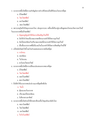 16
3. บรรยากาศชันใดทีมีความสําคัญต่อการดํารงชีวตของสิ งมีชีวตบนโลกมากทีสุ ด
                                                   ิ       ิ
         ก. มีโซสเฟี ยร์
         ข. โทรโพสเฟี ยร์
         ค. เอกโซสเฟี ยร์
         ง. สตราโทสฟี ยร์
4. เพราะเหตุใดถ้ามีวตถุจากนอกโลก เช่นอุกกาบาต เคลือนทีเข้ามาสู่ แรงดึงดูดของโลกจะเกิดการเผาไหม้
                      ั
ในบรรยากาศชันมีโซสเฟี ยร์
         ก. มีอุณหภูมิสูงทําให้เกิดการเสี ยดสี ลุกไหม้ได้
         ข. มีแก๊สโอโซนปริ มาณมากพอทีสามารถทําให้เกิดการลุกไหม้
         ค. มีแก๊สออกซิ เจนในปริ มาณมากพอทีสามารถทําให้เกิดการลุกไหม้
         ง. เป็ นชันบรรยากาศทีมีปริ มาณไอนํามากทําให้เกิดการเสี ยดสี ลุกไหม้ได้
5. แก๊สชนิดใดต่อไปนี พบในส่ วนผสมของอากาศน้ อยที สุ ด
         ก. อาร์ กอน
         ข. ออกซิ เจน
         ค. ไนโตรเจน
         ง. คาร์ บอนไดออกไซด์
6. บรรยากาศชันใดทีมีการเปลียนแปลงของอากาศมากทีสุ ด
         ก. มีโซสเฟี ยร์
         ข. โทรโพสเฟี ยร์
         ค. เทอร์ โมสเฟี ยร์
         ง. สตราโตสเฟี ยร์
7. สิ งทีทําให้บรรยากาศแปรปรวนมากทีสุ ดคือข้อใด
          ก. ไอนํา
         ข. ฝุ่ นละอองในอากาศ
         ค. ปริ มาณแก๊สออกซิ เจน
         ง. รังสี จากดวงอาทิตย์
8. บรรยากาศชันใดทําหน้าทีช่วยสะท้อนคลืนวิทยุกลับมายังผิวโลก
         ก. สตราโตสเฟี ยร์
         ข. โทรโพสเฟี ยร์
          ค. เอกโซสเฟี ยร์
         ง. ไอโอโนสเฟี ยร์
 