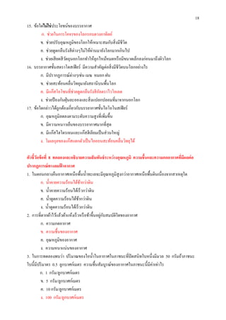 18
15. ข้อใดไม่ ใช่ ประโยชน์ของบรรยากาศ
         ก. ช่วยในการโคจรของโลกรอบดวงอาทิตย์
        ข. ช่วยปรับอุณหภูมิของโลกให้เหมาะสมกับสิ งมีชีวต ิ
        ค. ช่วยดูดกลืนรังสี ต่างๆไม่ให้ผานมายังโลกมากเกินไป
                                        ่
        ง. ช่วยเสี ยดสี วตถุนอกโลกทําให้ลุกไหม้หมดหรื อมีขนาดเล็กลงก่อนมาถึงผิวโลก
                         ั
16. บรรยากาศชันสตราโตสเฟี ยร์ มีความสําคัญต่อสิ งมีชีวตบนโลกอย่างไร
                                                       ิ
        ก. มีปรากฏการณ์ต่างๆเช่น เมฆ หมอก ฝน
        ข. ช่วยสะท้อนคลืนวิทยุมายังสถานีบนพืนโลก
        ค. มีแก๊สโอโซนทีช่วยดูดกลืนรังสี อลตราไวโอเลต
                                           ั
        ง. ช่วยป้ องกันฝุ่ นละอองและสิ งแปลกปลอมทีมาจากนอกโลก
17. ข้อใดกล่าวได้ถูกต้องเกียวกับบรรยากาศชันไอโอโนสเฟี ยร์
        ก. อุณหภูมิลดลงตามระดับความสู งทีเพิมขึน
        ข. มีความหนาวเย็นของบรรยากาศมากทีสุ ด
        ค. มีแก๊สไฮโดรเจนและแก๊สฮีเลียมเป็ นส่ วนใหญ่
        ง. โมเลกุลของแก๊สแตกตัวเป็ นไอออนสะท้อนคลืนวิทยุได้

ตัวชี วัดข้ อที 8 ทดลองและอธิบายความสั มพันธ์ ระหว่ างอุณหภูมิ ความชื นและความกดอากาศทีมีผลต่ อ
ปรากฏการณ์ ทางลมฟาอากาศ
                      ้
1. ในตอนกลางคืนอากาศเหนือพืนนําทะเลจะมีอุณหภูมิสูงกว่าอากาศเหนื อพืนดินเนื องจากสาเหตุใด
          ก. นําคายความร้อนได้ชากว่าดิน
                                    ้
          ข. นําคายความร้อนได้เร็ วกว่าดิน
          ค. นําดูดความร้อนได้ชากว่าดิน
                                  ้
          ง. นําดูดความร้อนได้เร็ วกว่าดิน
                                               ่ ั
2. การทีตากผ้าไว้แล้วผ้าแห้งเร็ วหรื อช้าขึนอยูกบสมบัติใดของอากาศ
          ก. ความกดอากาศ
          ข. ความชืนของอากาศ
          ค. อุณหภูมิของอากาศ
          ง. ความหนาแน่นของอากาศ
3. ในการทดลองพบว่า ปริ มาณของไอนําในอากาศในภาชนะทีปิ ดสนิทใบหนึงมีมวล 50 กรัมถ้าภาชนะ
ใบนีมีปริ มาตร 0.5 ลูกบาศก์เมตร ความชืนสัมบูรณ์ของอากาศในภาชนะนีมีค่าเท่าไร
         ก. 1 กรัม/ลูกบาศก์เมตร
          ข. 5 กรัม/ลูกบาศก์เมตร
          ค. 10 กรัม/ลูกบาศก์เมตร
          ง. 100 กรัม/ลูกบาศก์เมตร
 