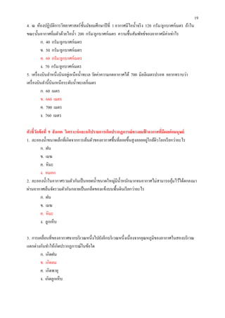 19
4. ณ ห้องปฏิบติการวิทยาศาสตร์ ชนมัธยมศึกษาปี ที 1 อากาศมีไอนําจริ ง 120 กรัม/ลูกบาศก์เมตร ถ้าใน
                 ั                  ั
ขณะนันอากาศอิมตัวด้วยไอนํา 200 กรัม/ลูกบาศก์เมตร ความชืนสัมพัทธ์ของอากาศมีค่าเท่าไร
         ก. 40 กรัม/ลูกบาศก์เมตร
         ข. 50 กรัม/ลูกบาศก์เมตร
         ค. 60 กรัม/ลูกบาศก์เมตร
         ง. 70 กรัม/ลูกบาศก์เมตร
5. เครื องบินลําหนึงบินอยูเ่ หนือนําทะเล วัดค่าความกดอากาศได้ 700 มิลลิเมตรปรอท อยากทราบว่า
เครื องบินลํานีบินเหนื อระดับนําทะเลกีเมตร
         ก. 60 เมตร
         ข. 660 เมตร
         ค. 700 เมตร
         ง. 760 เมตร

ตัวชี วัดข้ อที 9 สั งเกต วิเคราะห์ และอภิปรายการเกิดปรากฏการณ์ ทางลมฟาอากาศทีมีผลต่ อมนุษย์
                                                                      ้
                                                                        ่ ิ
1. ละอองนําขนาดเล็กทีเกิดจากการเย็นตัวของอากาศชืนทีลอยขึนสู งลอยอยูใกล้ผวโลกเรี ยกว่าอะไร
          ก. ฝน
          ข. เมฆ
          ค. หิ มะ
          ง. หมอก
2. ละอองนําในอากาศรวมตัวกันเป็ นหยดนําขนาดใหญ่มีนาหนักมากจนอากาศไม่สามารถอุมไว้ได้ตกลงมา
                                                         ํ                           ้
ผ่านอากาศเย็นจัดรวมตัวกันกลายเป็ นเกล็ดของแข็งบนพืนดินเรี ยกว่าอะไร
          ก. ฝน
          ข. เมฆ
          ค. หิ มะ
          ง. ลูกเห็บ

3. การเคลือนทีของอากาศจากบริ เวณหนึงไปยังอีกบริ เวณหนึงเนื องจากอุณหภูมิของอากาศในสองบริ เวณ
แตกต่างกันทําให้เกิดปรากฏการณ์ในข้อใด
        ก. เกิดฝน
        ข. เกิดลม
        ค. เกิดพายุ
        ง. เกิดลูกเห็บ
 