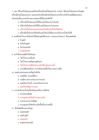 23
7. แดง ใช้ขวดนําอัดลมขนาดเล็กทําเครื องมือวัดนําฝนอย่างง่าย ส่ วนดํา ใช้ขวดนําอัดลมขนาดใหญ่ทา   ํ
เครื องมือวัดนําฝนอย่างง่าย แดงและดํานําเครื องมือวัดนําฝนอย่างง่ายไปวางไว้บริ เวณทีมีฝนตกอย่าง
สมําเสมอเป็ นเวลาเท่ากัน ผลการทดลองทีได้ตรงกับข้อได้
          ก. เครื องวัดนําฝนของแดงได้ปริ มาณนําฝนมากกว่าของดํา
          ข. เครื องวัดนําฝนของดําได้ปริ มาณนําฝนมากกว่าของแดง
          ค. เครื องวัดนําฝนของแดงและของดําวัดปริ มาณนําฝนได้เท่ากัน
          ง. เครื องมือทังสองคนใช้วดปริ มาณนําฝนไม่ได้เพราะหาปริ มาตรนําฝนไม่ได้
                                   ั
8. เมฆทีก่อตัวในแนวดิงมักทําให้เกิดพายุฝนฟ้ าคะนอง และลมกรรโชกแรง คือเมฆชนิดใด
          ก. คิวมูลสั
          ข. อัลโตคิวมูลส  ั
          ค. นิมโบสเตรตัส
           ง. คิวมูโลนิมบัส
9. อะไรคือสาเหตุทีทําให้เกิดเมฆ
          ก. ไอนําในอากาศอิมตัว
          ข. ไอนําในอากาศมีอุณหภูมิลดลง
          ค. ไอนําในอากาศเย็นตัวลงรวมตัวเป็ นกลุ่มละอองนํา
          ง. อากาศเย็นลอยตําลง อากาศร้อนลอยขึนไปกระทบความเย็น
10. เมฆต่างจากหมอกมากทีสุ ดในข้อใด
          ก. เมฆมีสีดา หมอกมีสีขาว
                       ํ
          ข. เมฆมีความหนาแน่นมากกว่าหมอก
          ค. เมฆเกิดจากไอนํา หมอกเกิดจากอากาศ
          ง. เมฆเกิดในทีสู งกว่าหมอก
11. การวัดปริ มาณนําฝนเป็ นมิลลิเมตรคือการวัดสิ งใด
          ก. ขนาดของเม็ดฝน
          ข. ความสู งของนําฝนในภาชนะรองรับ
          ค. ระยะห่างระหว่างเม็ดฝน
          ง. ความสู งของนําฝนทีกระเด็นขึนเมือกระทบพืน
12. ข้อใดจัดเป็ นเมฆระดับสู ง
          ก. เมฆสเตรตัส
          ข. เมฆคิวมูลส  ั
          ค. เมฆเซอรัส
          ง. เมฆนิมโบสเตรตัส
 