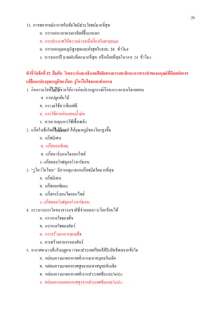 26
11. การพยากรณ์อากาศในข้อใดมีประโยชน์มากทีสุ ด
       ก. การบอกเวลาดวงอาทิตย์ขึนและตก
       ข. การประกาศให้ทราบล่วงหน้าเกียวกับพายุหมุน
       ค. การบอกอุณหภูมิสูงสุ ดและตําสุ ดในรอบ 24 ชัวโมง
       ง. การบอกปริ มาณฝนทีตกมากทีสุ ด หรื อน้อยทีสุ ดในรอบ 24 ชัวโมง

ตัวชี วัดข้ อที 12 สื บค้ น วิเคราะห์ และอธิบายปัจจัยทางธรรมชาติและการกระทําของมนุษย์ ทมีผลต่ อการ
                                                                                       ี
เปลียนแปลงอุณหภูมิของโลก รู โหว่ โอโซนและฝนกรด
1. กิจกรรมใดทีไม่ ได้ ช่วยให้การเกิดปรากฏการณ์เรื อนกระจกบนโลกลดลง
            ก. การปลูกต้นไม้
          ข. การงดใช้สารซี เอฟซี
          ค. การใช้ถ่านหิ นแทนนํามัน
          ง. การควบคุมการใช้เชือเพลิง
2. แก๊สในข้อใดทีไม่ มีผลทําให้อุณหภูมิของโลกสู งขึน
          ก. แก๊สมีเทน
            ข. แก๊สออกซิ เจน
            ค. แก๊สคาร์ บอนไดออกไซด์
          ง แก๊สคลอโรฟลูออโรคาร์ บอน
3. “รู โหว่โอโซน” มีสาเหตุมาจากแก๊สชนิดใดมากทีสุ ด
          ก. แก๊สมีเทน
          ข. แก๊สออกซิ เจน
          ค. แก๊สคาร์ บอนไดออกไซด์
          ง แก๊สคลอโรฟลูออโรคาร์ บอน
4. กระบวนการใดของธรรมชาติทีช่วยลดภาวะโลกร้อนได้
          ก. การหายใจของพืช
          ข. การหายใจของสัตว์
          ค. การสร้างอาหารของพืช
          ง. การสร้างอาหารของสัตว์
5. อากาศหนาวเย็นในฤดูหนาวของประเทศไทยได้รับอิทธิ พลจากข้อใด
          ก. หย่อมความกดอากาศตําจากมหาสมุทรอินเดีย
          ข. หย่อมความกดอากาศสู งจากมหาสมุทรอินเดีย
          ค. หย่อมความกดอากาศตําจากประเทศจีนและไซบีเรี ย
          ง. หย่อมความกดอากาศสู งจากประเทศจีนและไซบีเรี ย
 