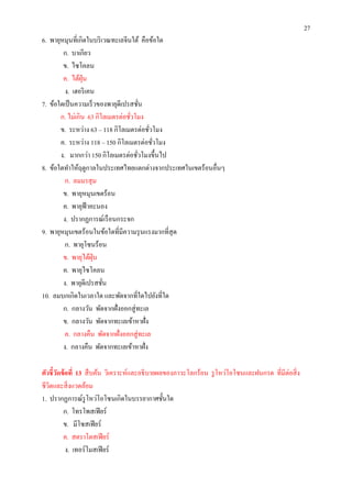 27
6. พายุหมุนทีเกิดในบริ เวณทะเลจีนใต้ คือข้อใด
        ก. บาเกียว
        ข. ไซโคลน
        ค. ไต้ฝน ุ่
         ง. เฮอริ เคน
7. ข้อใดเป็ นความเร็ วของพายุดีเปรสชัน
       ก. ไม่เกิน 63 กิโลเมตรต่อชัวโมง
       ข. ระหว่าง 63 – 118 กิโลเมตรต่อชัวโมง
       ค. ระหว่าง 118 – 150 กิโลเมตรต่อชัวโมง
       ง. มากกว่า 150 กิโลเมตรต่อชัวโมงขึนไป
8. ข้อใดทําให้ฤดูกาลในประเทศไทยแตกต่างจากประเทศในเขตร้อนอืนๆ
         ก. ลมมรสุ ม
        ข. พายุหมุนเขตร้อน
        ค. พายุฟ้าคะนอง
        ง. ปรากฏการณ์เรื อนกระจก
9. พายุหมุนเขตร้อนในข้อใดทีมีความรุ นแรงมากทีสุ ด
         ก. พายุโซนร้อน
        ข. พายุไต้ฝน ุ่
        ค. พายุไซโคลน
        ง. พายุดีเปรสชัน
10. ลมบกเกิดในเวลาใด และพัดจากทีใดไปยังทีใด
        ก. กลางวัน พัดจากฝังออกสู่ ทะเล
        ข. กลางวัน พัดจากทะเลเข้าหาฝัง
         ค. กลางคืน พัดจากฝังออกสู่ ทะเล
        ง. กลางคืน พัดจากทะเลเข้าหาฝัง

ตัวชี วัดข้ อที 13 สื บค้น วิเคราะห์และอธิ บายผลของภาวะโลกร้อน รู โหว่โอโซนและฝนกรด ทีมีต่อสิ ง
ชีวตและสิ งแวดล้อม
   ิ
1. ปรากฏการณ์รูโหว่โอโซนเกิดในบรรยากาศชันใด
          ก. โทรโพสเฟี ยร์
          ข. มีโซสเฟี ยร์
          ค. สตราโตสเฟี ยร์
            ง. เทอร์ โมสเฟี ยร์
 