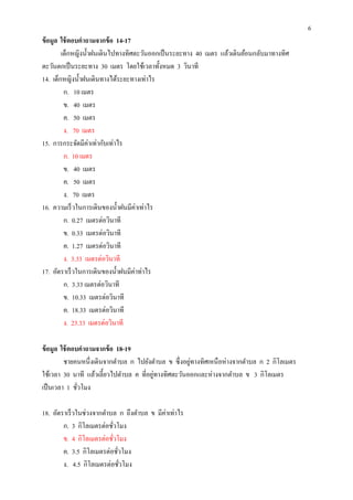6
ข้ อมูล ใช้ ตอบคําถามจากข้ อ 14-17
        เด็กหญิงนําฝนเดินไปทางทิศตะวันออกเป็ นระยะทาง 40 เมตร แล้วเดินย้อนกลับมาทางทิศ
ตะวันตกเป็ นระยะทาง 30 เมตร โดยใช้เวลาทังหมด 3 วินาที
14. เด็กหญิงนําฝนเดินทางได้ระยะทางเท่าไร
         ก. 10 เมตร
         ข. 40 เมตร
         ค. 50 เมตร
         ง. 70 เมตร
15. การกระจัดมีค่าเท่ากับเท่าไร
         ก. 10 เมตร
         ข. 40 เมตร
         ค. 50 เมตร
         ง. 70 เมตร
16. ความเร็ วในการเดินของนําฝนมีค่าเท่าไร
         ก. 0.27 เมตรต่อวินาที
         ข. 0.33 เมตรต่อวินาที
         ค. 1.27 เมตรต่อวินาที
         ง. 3.33 เมตรต่อวินาที
17. อัตราเร็ วในการเดินของนําฝนมีค่าท่าไร
         ก. 3.33 เมตรต่อวินาที
         ข. 10.33 เมตรต่อวินาที
         ค. 18.33 เมตรต่อวินาที
         ง. 23.33 เมตรต่อวินาที

ข้ อมูล ใช้ ตอบคําถามจากข้ อ 18-19
                                                     ่
         ชายคนหนึงเดินจากตําบล ก ไปยังตําบล ข ซึ งอยูทางทิศเหนื อห่างจากตําบล ก 2 กิโลเมตร
                                        ่
ใช้เวลา 30 นาที แล้วเลียวไปตําบล ค ทีอยูทางทิศตะวันออกและห่างจากตําบล ข 3 กิโลเมตร
เป็ นเวลา 1 ชัวโมง

18. อัตราเร็ วในช่วงจากตําบล ก ถึงตําบล ข มีค่าเท่าไร
        ก. 3 กิโลเมตรต่อชัวโมง
        ข. 4 กิโลเมตรต่อชัวโมง
        ค. 3.5 กิโลเมตรต่อชัวโมง
        ง. 4.5 กิโลเมตรต่อชัวโมง
 