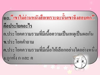 ๑๐.”เขาไม่ อ่านหนังสือเพราะฉะนั้นเขาจึงสอบตก”
คือประโยคอะไร
ก.ประโยคความรวมที่มีเนื้อความเป็ นเหตุเป็ นผลกัน
ข.ประโยคคาถาม
ค.ประโยคความรวมที่มีเนื้อให้เลือกอย่างใดอย่างหนึ่ง
ง.ถูกทั้ง ก และ ค
 