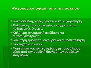  Καλή διάθεση, χαρά, ζωντάνια και ευχαρίστηση.
 Χαλάρωση από το σχολείο, το άγχος και τις
  καθημερινές έγνοιες.
 Καλύτερη πνευματική απόδοση και
  αυτοσυγκέντρωση.
 Καλύτερη εμφάνιση, σιγουριά και αυτοπεποίθηση.
 Πιο ευχάριστο ύπνο.
 Παρέες και κοινωνικές σχέσεις με τους άλλους
  μέσα από την ομαδική δουλειά των ομαδικών
  παιγνιδιών.
 