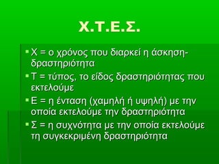  Χ = ο χρόνος που διαρκεί η άσκηση-
  δραστηριότητα
 Τ = τύπος, το είδος δραστηριότητας που
  εκτελούμε
 Ε = η ένταση (χαμηλή ή υψηλή) με την
  οποία εκτελούμε την δραστηριότητα
 Σ = η συχνότητα με την οποία εκτελούμε
  τη συγκεκριμένη δραστηριότητα
 