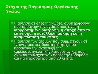  Η αύξηση σε όλες της χώρες, συμπεριφορών
  που προάγουν την υγεία, όπως είναι η
  ισορροπημένη διατροφή, η αποχή από το
  κάπνισμα, η κατάλληλη άσκηση και η
  αντιμετώπιση του στρές.
 Η αύξηση των ατόμων που συμμετέχουν σε
  έντονες φυσικές δραστηριότητες που
  προάγουν την ανάπτυξη της
  καρδιοαναπνευστικής λειτουργίας και που
  γίνονται τουλάχιστον 3 φορές την εβδομάδα
  και για περισσότερο από 20 λεπτά.
 