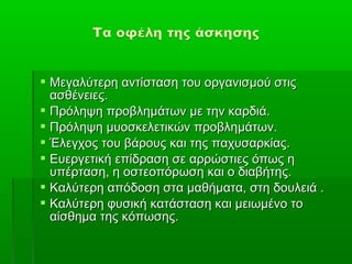  Μεγαλύτερη αντίσταση του οργανισμού στις
  ασθένειες.
 Πρόληψη προβλημάτων με την καρδιά.
 Πρόληψη μυοσκελετικών προβλημάτων.
 Έλεγχος του βάρους και της παχυσαρκίας.
 Ευεργετική επίδραση σε αρρώστιες όπως η
  υπέρταση, η οστεοπόρωση και ο διαβήτης.
 Καλύτερη απόδοση στα μαθήματα, στη δουλειά .
 Καλύτερη φυσική κατάσταση και μειωμένο το
  αίσθημα της κόπωσης.
 