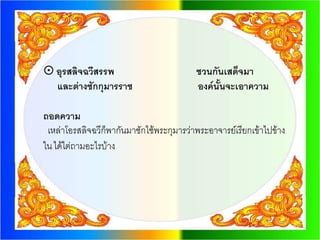  อุรสลิจฉวีสรรพ                          ชวนกันเสด็จมา
  และต่างซักกุมารราช                      องค์นั้นจะเอาความ

ถอดความ
 เหล่าโอรสลิจฉวีก็พากันมาซักไซ้พระกุมารว่าพระอาจารย์เรียกเข้าไปข้าง
ใน ได้ไต่ถามอะไรบ้าง
 