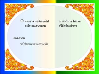  พระอาจารย์สิเรียกไป   ณ ข้างใน ธ ไต่ถาม
      อะไรเธอเสนอตาม        วจีสัตย์กะส่าเรา


ถอดความ
    ขอให้บอกมาตามความจริง
 