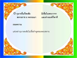  กุมารอื่นก็สงสัย             มิเชื่อในพระวาจา
  สหายราช ธ พรรณนา             และต่างองค์ก็พาที

ถอดความ

แต่เหล่ากุมารสงสัยไม่เชื่อคาพูดของพระสหาย
 