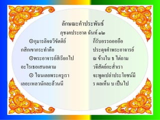 ลักษณะคาประพันธ์
                   ภุชงคประยาต ฉันท์ ๑๒
    กุมารลิจฉวีขัตติย์           ก็รับอรรถอออือ
กสิกเขากระทาคือ                   ประดุจคาพระอาจารย์
    พระอาจารย์สิเรียกไป          ณ ข้างใน ธ ไต่ถาม
อะไรเธอเสนอตาม                    วจีสัตย์กะส่าเรา
     ไฉนเลยพระครูเรา             จะพูดเปล่าประโยชน์มี
เลอะเหลวนักละล้วนนี               ร ผลเห็น บ เป็นไป
 