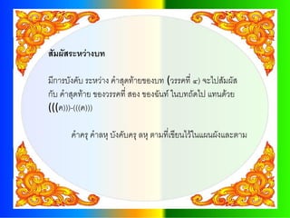 สัมผัสระหว่างบท

มีการบังคับ ระหว่าง คาสุดท้ายของบท (วรรคที่ ๔) จะไปสัมผัส
กับ คาสุดท้าย ของวรรคที่ สอง ของฉันท์ ในบทถัดไป แทนด้วย
(((ค)))-(((ค)))

      คาครุ คาลหุ บังคับครุ ลหุ ตามที่เขียนไว้ในแผนผังและตาม
 