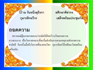  ณ วันหนึ่งลุถึงกา                ลศึกษาพิชากร
         กุมารลิจฉวีวร                       เสด็จพร้อมประชุมกัน

ถอดความ
   พราหมณ์ผู้ฉลาดคาดคะเนว่ากษัตริย์ลจฉวีวางใจคลายความ
                                       ิ
หวาดระแวง เป็นโอกาสเหมาะที่จะเริ่มดาเนินการตามกลอุบายทาลายความ
สามัคคี วันหนึ่งเมื่อถึงโอกาสที่จะสอนวิชา กุมารลิจฉวีก็เสด็จมาโดยพร้อม
เพรียงกัน
 