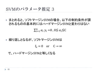 SVMのパラメータ推定 2

    ラグランジュ乗数法の中で以下の式が現れる。
                         𝑛
               w=       𝑖=1   𝛼 𝑖 𝑦𝑖 𝑥𝑖
                   𝑛
                  𝑖=1   𝛼 𝑖 𝑦 𝑖 =0
                  𝜆 𝑖 + 𝛼 𝑖 =C

    (3)式を最大化し、最適な 𝜆 を求め、以下のようにパラメータ
     w* , b* を求める。
                         𝑛
               w* =     𝑖=1   𝛼 𝑖 𝑦𝑖 𝑥𝑖
                         𝑛
               b* =     𝑖=1   𝛼 𝑖 𝑦𝑖 𝑥𝑖

    10
 